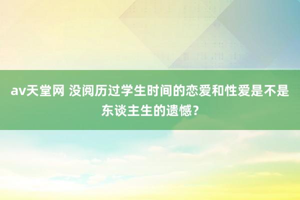 av天堂网 没阅历过学生时间的恋爱和性爱是不是东谈主生的遗憾?