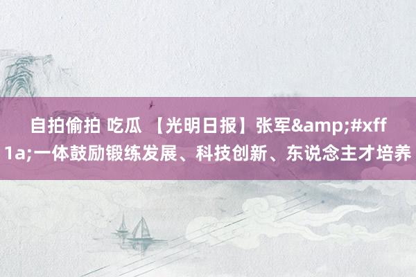 自拍偷拍 吃瓜 【光明日报】张军&#xff1a;一体鼓励锻练发展、科技创新、东说念主才培养
