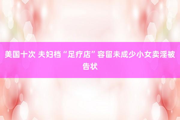 美国十次 夫妇档“足疗店”容留未成少小女卖淫被告状