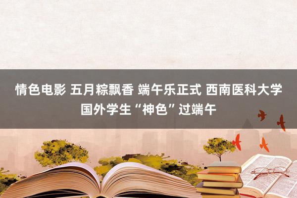 情色电影 五月粽飘香 端午乐正式 西南医科大学国外学生“神色”过端午