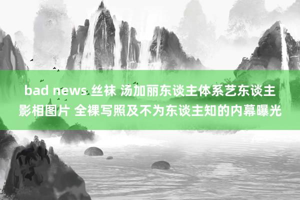 bad news 丝袜 汤加丽东谈主体系艺东谈主影相图片 全裸写照及不为东谈主知的内幕曝光