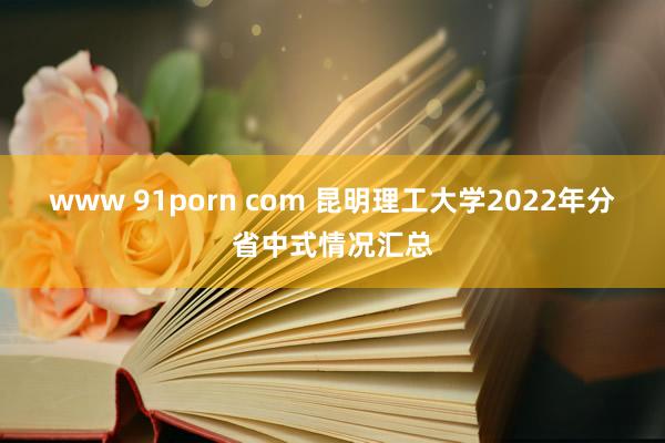 www 91porn com 昆明理工大学2022年分省中式情况汇总