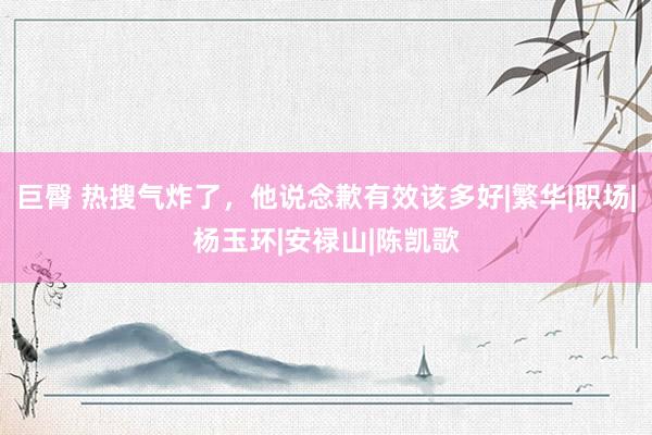巨臀 热搜气炸了，他说念歉有效该多好|繁华|职场|杨玉环|安禄山|陈凯歌