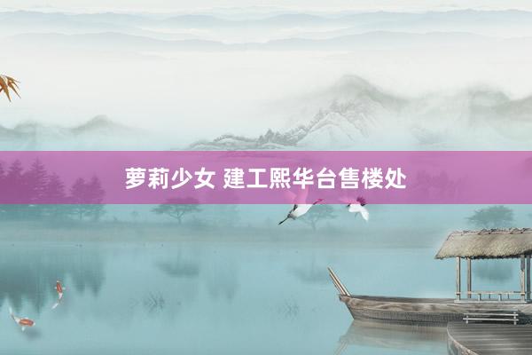 萝莉少女 建工熙华台售楼处