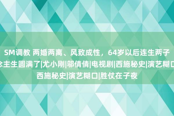 SM调教 两婚两离、风致成性，64岁以后连生两子，他的东说念主生圆满了|尤小刚|邬倩倩|电视剧|西施秘史|演艺糊口|胜仗在子夜