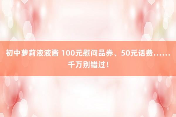 初中萝莉液液酱 100元慰问品券、50元话费……千万别错过！
