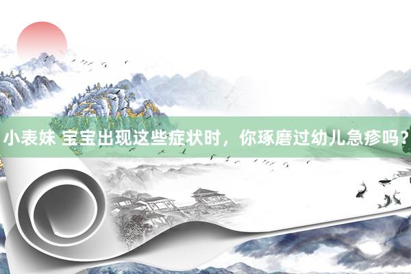 小表妹 宝宝出现这些症状时，你琢磨过幼儿急疹吗？