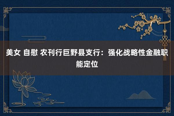 美女 自慰 农刊行巨野县支行：强化战略性金融职能定位