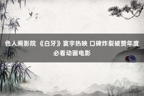 色人阁影院 《白牙》寰宇热映 口碑炸裂被赞年度必看动画电影