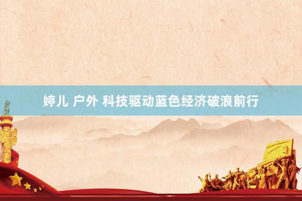 婷儿 户外 科技驱动蓝色经济破浪前行