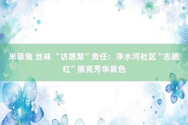 米菲兔 丝袜 “访惠聚”责任：净水河社区“志愿红”擦亮芳华底色