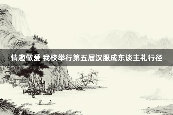 情趣做爱 我校举行第五届汉服成东谈主礼行径
