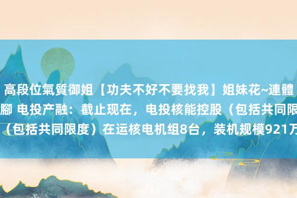 高段位氣質御姐【功夫不好不要找我】姐妹花~連體絲襪~大奶晃動~絲襪騷腳 电投产融：截止现在，电投核能控股（包括共同限度）在运核电机组8台，装机规模921万千瓦 | 每经网