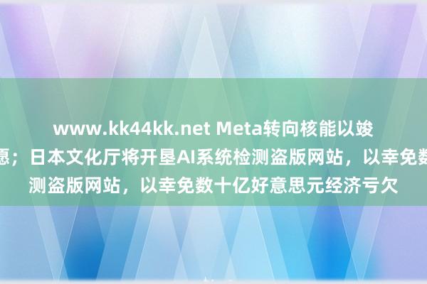 www.kk44kk.net Meta转向核能以竣事其东说念主工智能宏愿；日本文化厅将开垦AI系统检测盗版网站，以幸免数十亿好意思元经济亏欠