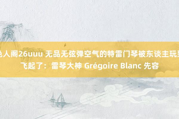 色人阁26uuu 无品无弦弹空气的特雷门琴被东谈主玩到飞起了：雷琴大神 Grégoire Blanc 先容