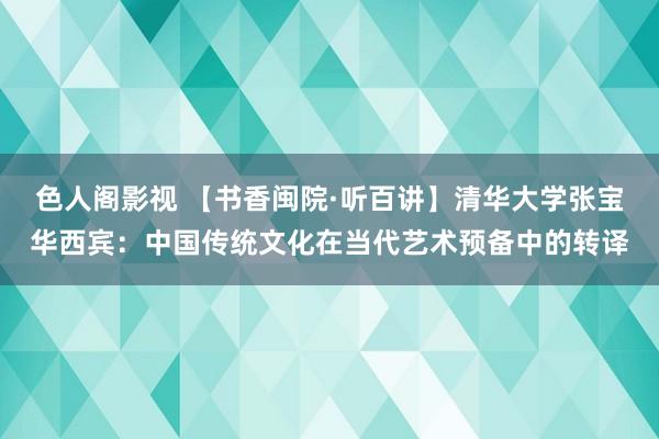 色人阁影视 【书香闽院·听百讲】清华大学张宝华西宾：中国传统文化在当代艺术预备中的转译