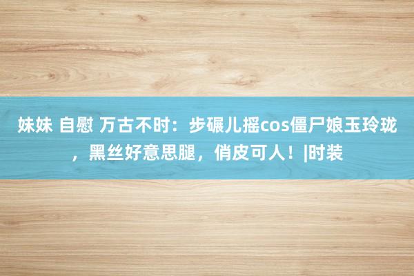 妹妹 自慰 万古不时：步碾儿摇cos僵尸娘玉玲珑，黑丝好意思腿，俏皮可人！|时装