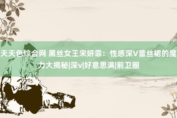 天天色综合网 黑丝女王宋妍霏：性感深V蕾丝裙的魔力大揭秘|深v|好意思满|前卫圈