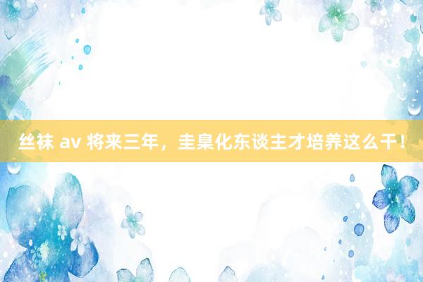 丝袜 av 将来三年，圭臬化东谈主才培养这么干！