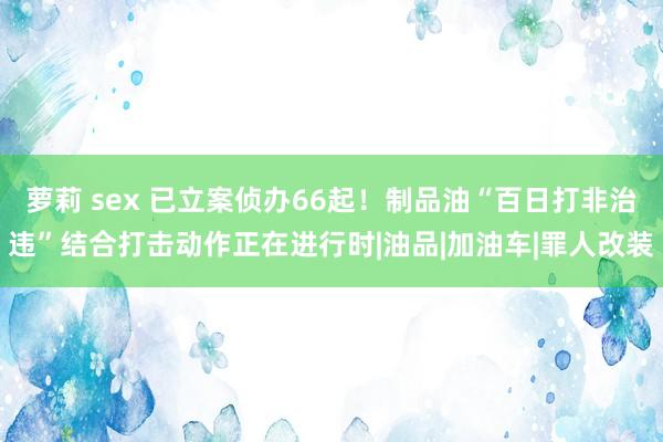 萝莉 sex 已立案侦办66起！制品油“百日打非治违”结合打击动作正在进行时|油品|加油车|罪人改装