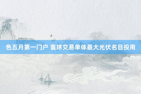 色五月第一门户 寰球交易单体最大光伏名目投用