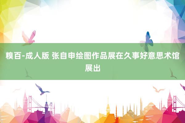 糗百-成人版 张自申绘图作品展在久事好意思术馆展出