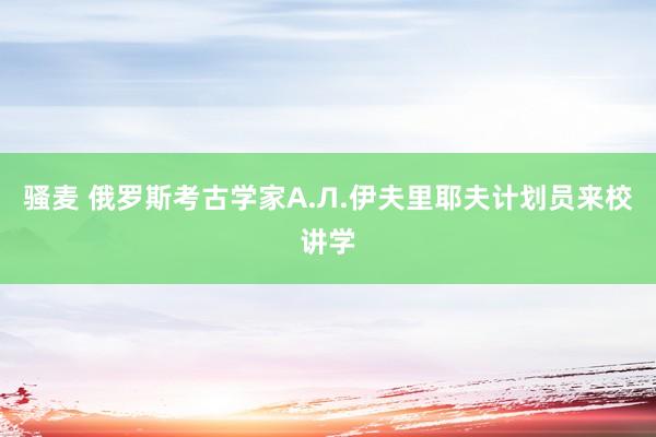 骚麦 俄罗斯考古学家А.Л.伊夫里耶夫计划员来校讲学