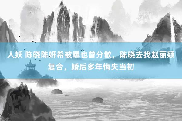人妖 陈晓陈妍希被曝也曾分散，陈晓去找赵丽颖复合，婚后多年悔失当初