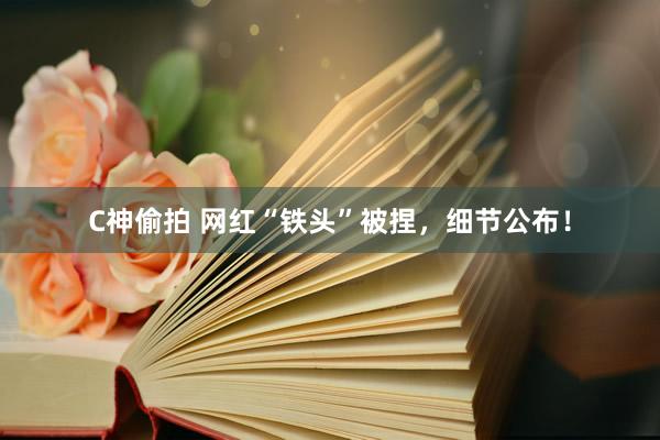 C神偷拍 网红“铁头”被捏，细节公布！