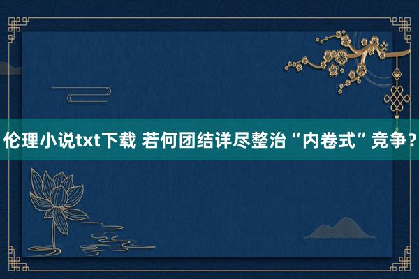 伦理小说txt下载 若何团结详尽整治“内卷式”竞争？