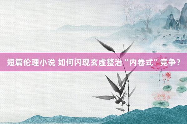 短篇伦理小说 如何闪现玄虚整治“内卷式”竞争？