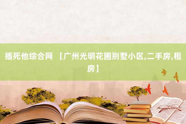 插死他综合网 【广州光明花圃别墅小区，二手房，租房】
