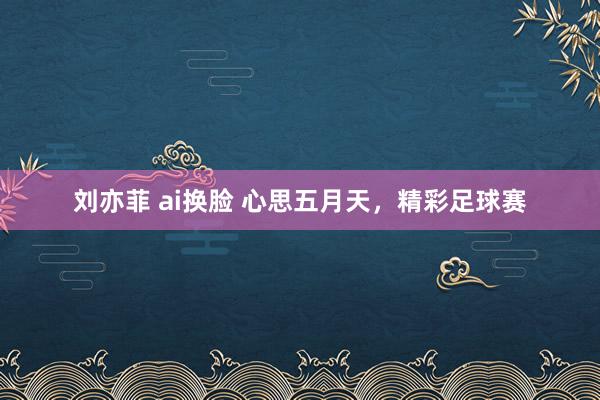 刘亦菲 ai换脸 心思五月天，精彩足球赛