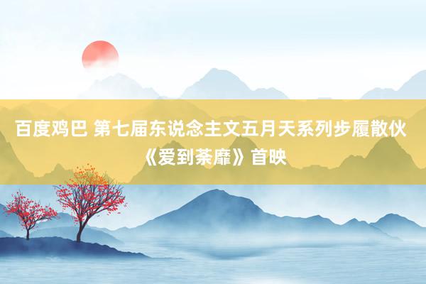 百度鸡巴 第七届东说念主文五月天系列步履散伙 《爱到荼靡》首映