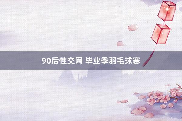 90后性交网 毕业季羽毛球赛