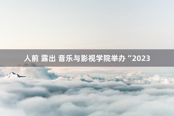 人前 露出 音乐与影视学院举办“2023