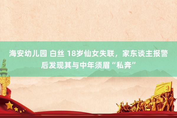 海安幼儿园 白丝 18岁仙女失联，家东谈主报警后发现其与中年须眉“私奔”