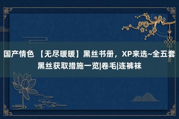国产情色 【无尽暖暖】黑丝书册，XP来选~全五套黑丝获取措施一览|卷毛|连裤袜