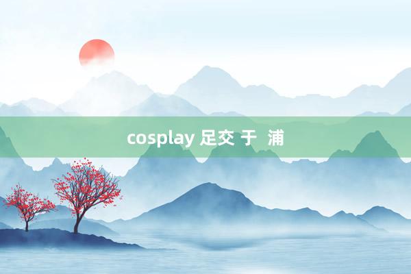 cosplay 足交 于 浦