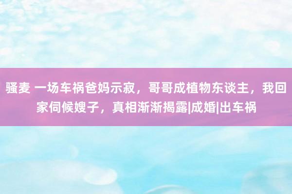 骚麦 一场车祸爸妈示寂，哥哥成植物东谈主，我回家伺候嫂子，真相渐渐揭露|成婚|出车祸