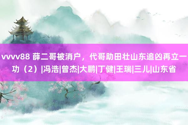 vvvv88 薛二哥被消户，代哥助田壮山东追凶再立一功（2）|冯浩|曾杰|大鹏|丁健|王瑞|三儿|山东省