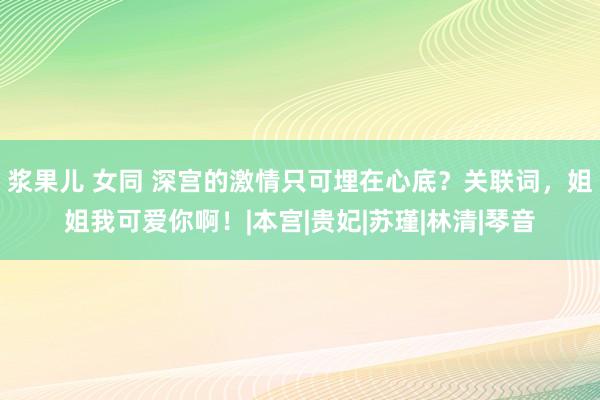 浆果儿 女同 深宫的激情只可埋在心底？关联词，姐姐我可爱你啊！|本宫|贵妃|苏瑾|林清|琴音