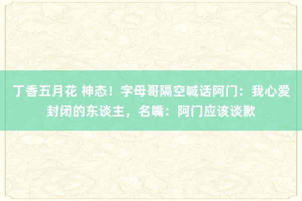 丁香五月花 神态！字母哥隔空喊话阿门：我心爱封闭的东谈主，名嘴：阿门应该谈歉