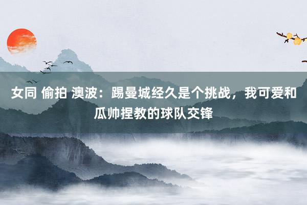 女同 偷拍 澳波：踢曼城经久是个挑战，我可爱和瓜帅捏教的球队交锋