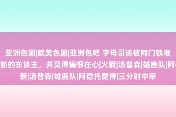 亚洲色图|欧美色图|亚洲色吧 字母哥谈被阿门锁喉恶犯：我心爱打球果断的东谈主，并莫得痛恨在心|火箭|汤普森|雄鹿队|阿德托昆博|三分射中率