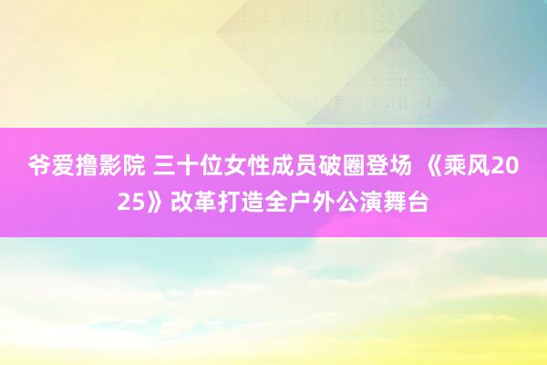 爷爱撸影院 三十位女性成员破圈登场 《乘风2025》改革打造全户外公演舞台