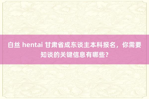 白丝 hentai 甘肃省成东谈主本科报名，你需要知谈的关键信息有哪些？