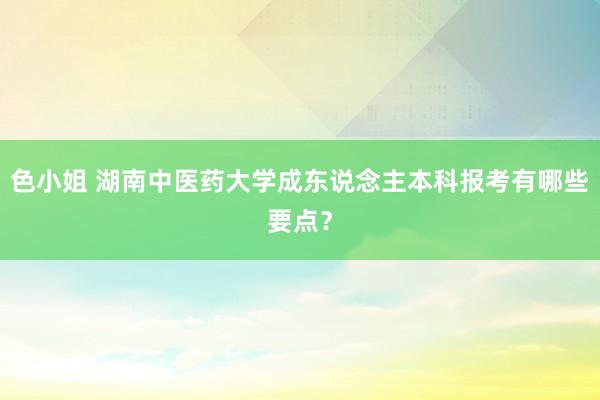 色小姐 湖南中医药大学成东说念主本科报考有哪些要点？