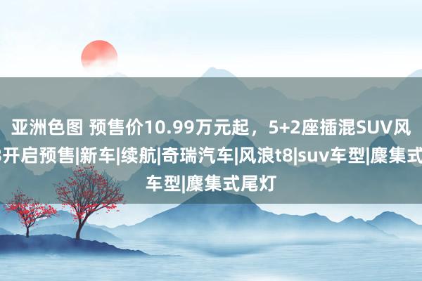亚洲色图 预售价10.99万元起，5+2座插混SUV风浪T8开启预售|新车|续航|奇瑞汽车|风浪t8|suv车型|麇集式尾灯