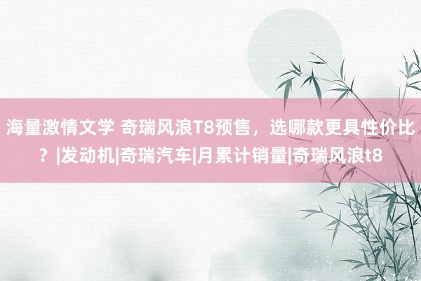海量激情文学 奇瑞风浪T8预售，选哪款更具性价比？|发动机|奇瑞汽车|月累计销量|奇瑞风浪t8